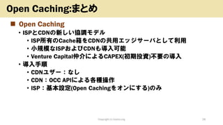 ◼ Open Caching
• ISPとCDNの新しい協調モデル
• ISP所有のCache箱をCDNの共用エッジサーバとして利用
• 小規模なISPおよびCDNも導入可能
• Venture Capital仲介によるCAPEX(初期投資)不要の導入
• 導入手順
• CDNユザー：なし
• CDN：OCC APIによる各種操作
• ISP：基本設定(Open Cachingをオンにする)のみ
Copyright (c) kosho.org 28
Open Caching:まとめ
 