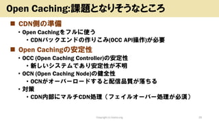 ◼ CDN側の準備
• Open Cachingをフルに使う
• CDNバックエンドの作りこみ(OCC API操作)が必要
◼ Open Cachingの安定性
• OCC (Open Caching Controller)の安定性
• 新しいシステムであり安定性が不明
• OCN (Open Caching Node)の健全性
• OCNがオーバーロードすると配信品質が落ちる
• 対策
• CDN内部にマルチCDN処理（フェイルオーバー処理が必須）
Copyright (c) kosho.org 29
Open Caching:課題となりそうなところ
 