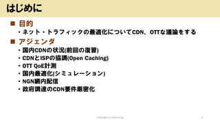 ◼ 目的
• ネット・トラフィックの最適化についてCDN、OTTな議論をする
◼ アジェンダ
• 国内CDNの状況(前回の復習)
• CDNとISPの協調(Open Caching)
• OTT QoE計測
• 国内最適化(シミュレーション)
• NGN網内配信
• 政府調達のCDN要件厳密化
Copyright (c) kosho.org 3
はじめに
 