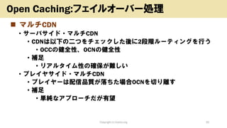 ◼ マルチCDN
• サーバサイド・マルチCDN
• CDNは以下の二つをチェックした後に2段階ルーティングを行う
• OCCの健全性、OCNの健全性
• 補足
• リアルタイム性の確保が難しい
• プレイヤサイド・マルチCDN
• プレイヤーは配信品質が落ちた場合OCNを切り離す
• 補足
• 単純なアプローチだが有望
Copyright (c) kosho.org 30
Open Caching:フェイルオーバー処理
 