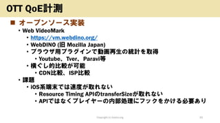 ◼ オープンソース実装
• Web VideoMark
• https://vm.webdino.org/
• WebDINO (旧 Mozilla Japan)
• ブラウザ用プラグインで動画再生の統計を取得
• Youtube、Tver、Paravi等
• 横ぐし的比較が可能
• CDN比較、ISP比較
• 課題
• iOS系端末では速度が取れない
• Resource Timing APIのtransferSizeが取れない
• APIではなくプレイヤーの内部処理にフックをかける必要あり
Copyright (c) kosho.org 33
OTT QoE計測
 