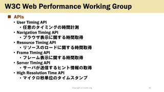 ◼ APIs
• User Timing API
• 任意のタイミングの時間計測
• Navigation Timing API
• ブラウザ表示に関する時間取得
• Resource Timing API
• リソースのロードに関する時間取得
• Frame Timing API
• フレーム表示に関する時間取得
• Server Timing API
• サーバが送信するヒント情報の取得
• High Resolution Time API
• マイクロ秒単位のタイムスタンプ
Copyright (c) kosho.org 34
W3C Web Performance Working Group
 