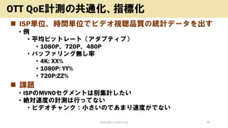 ◼ ISP単位、時間単位でビデオ視聴品質の統計データを出す
• 例
• 平均ビットレート（アダプティブ）
• 1080P、720P、480P
• バッファリング無し率
• 4K: XX%
• 1080P: YY%
• 720P:ZZ%
◼ 課題
• ISPのMVNOセグメントは別集計したい
• 絶対速度の計測は行ってない
• ビデオチャンク：小さいのであまり速度がでない
Copyright (c) kosho.org 35
OTT QoE計測の共通化、指標化
 