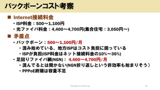 ◼ Internet接続料金
• ISP料金：500～1,100円
• 光ファイバ料金：4,400～4,700円(集合住宅：3,050円～)
◼ 矛盾点
• バックボーン：500～1,100円/月
• 混み始めている、地方ISPはコスト負担に困っている
• ISPが負担(ISP料金はネット接続料金の10%～36%)
• 足回りファイバ網(NGN)： 4,400～4,700円/月
• 混んでるとは聞かない(NGN折り返しという非効率も始まりそう）
• PPPoE終端は容量不足
Copyright (c) kosho.org 40
バックボーンコスト考察
 