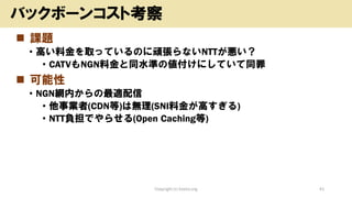 ◼ 課題
• 高い料金を取っているのに頑張らないNTTが悪い？
• CATVもNGN料金と同水準の値付けにしていて同罪
◼ 可能性
• NGN網内からの最適配信
• 他事業者(CDN等)は無理(SNI料金が高すぎる)
• NTT負担でやらせる(Open Caching等)
Copyright (c) kosho.org 41
バックボーンコスト考察
 