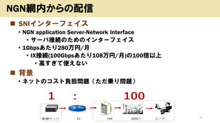 ◼ SNIインターフェイス
• NGN application Server-Network Interface
• サーバ接続のためのインターフェイス
• 1Gbpsあたり280万円/月
• IX接続(100Gbpsあたり108万円/月)の100倍以上
• 高すぎて使えない
◼ 背景
• ネットのコスト負担問題（ただ乗り問題）
Copyright (c) kosho.org 42
NGN網内からの配信
 