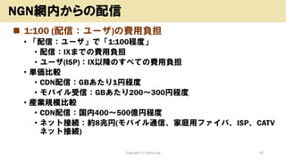◼ 1:100 (配信：ユーザ)の費用負担
• 「配信：ユーザ」で「1:100程度」
• 配信：IXまでの費用負担
• ユーザ(ISP)：IX以降のすべての費用負担
• 単価比較
• CDN配信：GBあたり1円程度
• モバイル受信：GBあたり200～300円程度
• 産業規模比較
• CDN配信：国内400～500億円程度
• ネット接続：約8兆円(モバイル通信、家庭用ファイバ、ISP、CATV
ネット接続)
Copyright (c) kosho.org 43
NGN網内からの配信
 