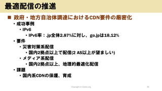 ◼ 政府・地方自治体調達におけるCDN要件の厳密化
• 成功事例
• IPv6
• IPv6率：.jp全体2.87%に対し、go.jpは18.12%
• 要件
• 災害対策系配信
• 国内2拠点以上で配信(2 AS以上が望ましい)
• メディア系配信
• 国内2拠点以上、地理的最適化配信
• 課題
• 国内系CDNの保護、育成
Copyright (c) kosho.org 45
最適配信の推進
 