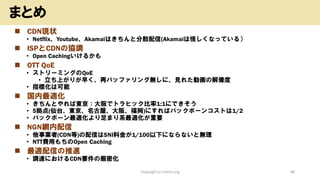 ◼ CDN現状
• Netflix、Youtube、Akamaiはきちんと分散配信(Akamaiは怪しくなっている）
◼ ISPとCDNの協調
• Open Cachingいけるかも
◼ OTT QoE
• ストリーミングのQoE
• 立ち上がりが早く、再バッファリング無しに、見れた動画の解像度
• 指標化は可能
◼ 国内最適化
• きちんとやれば東京：大阪でトラヒック比率1:1にできそう
• 5拠点(仙台、東京、名古屋、大阪、福岡)にすればバックボーンコストは1/2
• バックボーン最適化より足まり系最適化が重要
◼ NGN網内配信
• 他事業者(CDN等)の配信はSNI料金が1/100以下にならないと無理
• NTT費用もちのOpen Caching
◼ 最適配信の推進
• 調達におけるCDN要件の厳密化
Copyright (c) kosho.org 46
まとめ
 