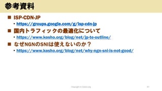 ◼ ISP-CDN-JP
• https://groups.google.com/g/isp-cdn-jp
◼ 国内トラフィックの最適化について
• https://www.kosho.org/blog/net/jp-te-outline/
◼ なぜNGNのSNIは使えないのか？
• https://www.kosho.org/blog/net/why-ngn-sni-is-not-good/
Copyright (c) kosho.org 47
参考資料
 