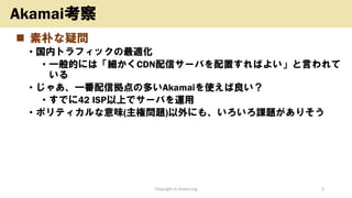 ◼ 素朴な疑問
• 国内トラフィックの最適化
• 一般的には「細かくCDN配信サーバを配置すればよい」と言われて
いる
• じゃあ、一番配信拠点の多いAkamaiを使えば良い？
• すでに42 ISP以上でサーバを運用
• ポリティカルな意味(主権問題)以外にも、いろいろ課題がありそう
Copyright (c) kosho.org 5
Akamai考察
 