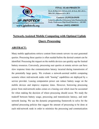 Network-Assisted Mobile Computing with Optimal Uplink
Query Processing
ABSTRACT:
Many mobile applications retrieve content from remote servers via user generated
queries. Processing these queries is often needed before the desired content can be
identified. Processing the request on the mobile devices can quickly sap the limited
battery resources. Conversely, processing user queries at remote servers can have
slow response times due communication latency incurred during transmission of
the potentially large query. We evaluate a network-assisted mobile computing
scenario where mid-network nodes with “leasing” capabilities are deployed by a
service provider. Leasing computation power can reduce battery usage on the
mobile devices and improve response times. However, borrowing processing
power from mid-network nodes comes at a leasing cost which must be accounted
for when making the decision of where processing should occur. We study the
tradeoff between battery usage, processing and transmission latency, and mid-
network leasing. We use the dynamic programming framework to solve for the
optimal processing policies that suggest the amount of processing to be done at
each mid-network node in order to minimize the processing and communication
 