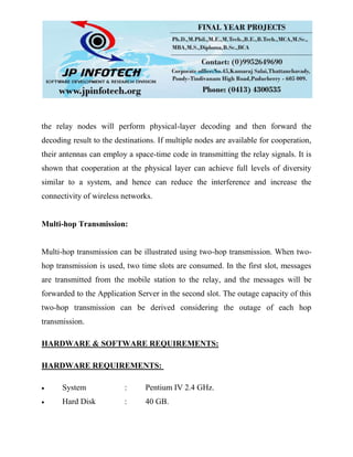 the relay nodes will perform physical-layer decoding and then forward the
decoding result to the destinations. If multiple nodes are available for cooperation,
their antennas can employ a space-time code in transmitting the relay signals. It is
shown that cooperation at the physical layer can achieve full levels of diversity
similar to a system, and hence can reduce the interference and increase the
connectivity of wireless networks.
Multi-hop Transmission:
Multi-hop transmission can be illustrated using two-hop transmission. When two-
hop transmission is used, two time slots are consumed. In the first slot, messages
are transmitted from the mobile station to the relay, and the messages will be
forwarded to the Application Server in the second slot. The outage capacity of this
two-hop transmission can be derived considering the outage of each hop
transmission.
HARDWARE & SOFTWARE REQUIREMENTS:
HARDWARE REQUIREMENTS:
System : Pentium IV 2.4 GHz.
Hard Disk : 40 GB.
 