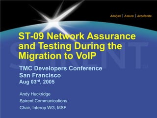 Analyze   Assure   Accelerate




ST-09 Network Assurance
and Testing During the
Migration to VoIP
TMC Developers Conference
San Francisco
Aug 03rd, 2005

Andy Huckridge
Spirent Communications.
Chair, Interop WG, MSF
 