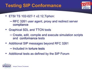 Testing SIP Conformance

• ETSI TS 102-027-1 v2.12,Tiphon:
   – RFC 3261 user agent, proxy and redirect server
     compliance
• Graphical SDL and TTCN tools
  – Create, edit, compile and execute simulation scripts
     and conformance tests
• Additional SIP messages beyond RFC 3261
   – Included in torture tests
• Additional tests as defined by the SIP Forum


     Analyze   Assure   Accelerate
 
