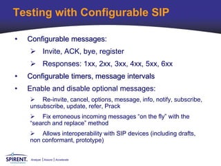 Testing with Configurable SIP

•   Configurable messages:
     Invite, ACK, bye, register
     Responses: 1xx, 2xx, 3xx, 4xx, 5xx, 6xx
•   Configurable timers, message intervals
•   Enable and disable optional messages:
     Re-invite, cancel, options, message, info, notify, subscribe,
    unsubscribe, update, refer, Prack
     Fix erroneous incoming messages “on the fly” with the
    “search and replace” method
     Allows interoperability with SIP devices (including drafts,
    non conformant, prototype)


     Analyze   Assure   Accelerate
 