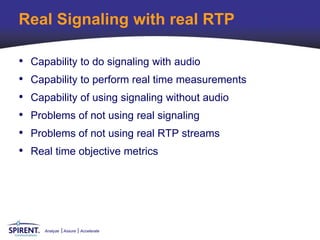 Real Signaling with real RTP

•   Capability to do signaling with audio
•   Capability to perform real time measurements
•   Capability of using signaling without audio
•   Problems of not using real signaling
•   Problems of not using real RTP streams
•   Real time objective metrics




       Analyze   Assure   Accelerate
 