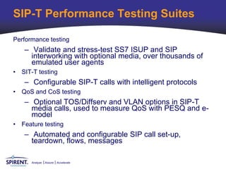 SIP-T Performance Testing Suites

Performance testing
   – Validate and stress-test SS7 ISUP and SIP
     interworking with optional media, over thousands of
     emulated user agents
• SIT-T testing
   – Configurable SIP-T calls with intelligent protocols
• QoS and CoS testing
   – Optional TOS/Diffserv and VLAN options in SIP-T
     media calls, used to measure QoS with PESQ and e-
     model
• Feature testing
   – Automated and configurable SIP call set-up,
     teardown, flows, messages

      Analyze   Assure   Accelerate
 
