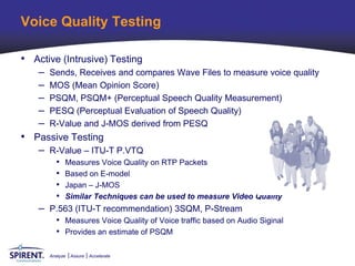 Voice Quality Testing

• Active (Intrusive) Testing
    –   Sends, Receives and compares Wave Files to measure voice quality
    –   MOS (Mean Opinion Score)
    –   PSQM, PSQM+ (Perceptual Speech Quality Measurement)
    –   PESQ (Perceptual Evaluation of Speech Quality)
    –   R-Value and J-MOS derived from PESQ
• Passive Testing
    – R-Value – ITU-T P.VTQ
          •   Measures Voice Quality on RTP Packets
          •   Based on E-model
          •   Japan – J-MOS
          •   Similar Techniques can be used to measure Video Quality
    – P.563 (ITU-T recommendation) 3SQM, P-Stream
          • Measures Voice Quality of Voice traffic based on Audio Siginal
          • Provides an estimate of PSQM

        Analyze   Assure   Accelerate
 