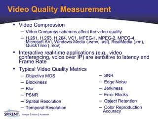 Video Quality Measurement
 • Video Compression
     – Video Compress schemes affect the video quality
     – H.261, H.263, H.264, VC1, MPEG-1, MPEG-2, MPEG-4,
         Microsoft AVI, Windows Media (.wmv, .asf), RealMedia (.rm),
         QuickTime (.mov)
 • Interactive real-time applications (e.g., video
     conferencing, voice over IP) are sensitive to latency and
     Frame Rate
 •   Typical Video Quality Metrics
      – Objective MOS                   – SNR
      – Blockiness                      – Edge Noise
      – Blur                            – Jerkiness
      – PSNR                            – Error Blocks
      – Spatial Resolution              – Object Retention
      – Temporal Resolution             – Color Reproduction
                                               Accuracy
      Analyze   Assure   Accelerate
 