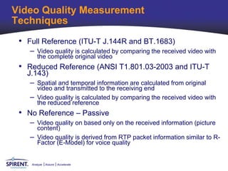 Video Quality Measurement
Techniques
 • Full Reference (ITU-T J.144R and BT.1683)
    – Video quality is calculated by comparing the received video with
       the complete original video
 • Reduced Reference (ANSI T1.801.03-2003 and ITU-T
   J.143)
    – Spatial and temporal information are calculated from original
      video and transmitted to the receiving end
    – Video quality is calculated by comparing the received video with
      the reduced reference
 • No Reference – Passive
    – Video quality on based only on the received information (picture
      content)
    – Video quality is derived from RTP packet information similar to R-
      Factor (E-Model) for voice quality


    Analyze   Assure   Accelerate
 