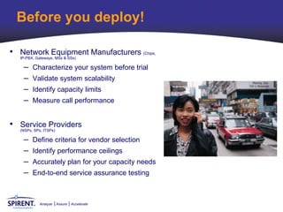 Before you deploy!

• Network Equipment Manufacturers (Chips,
  IP-PBX, Gateways, MSs & SSs)

   –   Characterize your system before trial
   –   Validate system scalability
   –   Identify capacity limits
   –   Measure call performance


• Service Providers
  (NSPs, SPs, ITSPs)

   –   Define criteria for vendor selection
   –   Identify performance ceilings
   –   Accurately plan for your capacity needs
   –   End-to-end service assurance testing



         Analyze   Assure   Accelerate
 