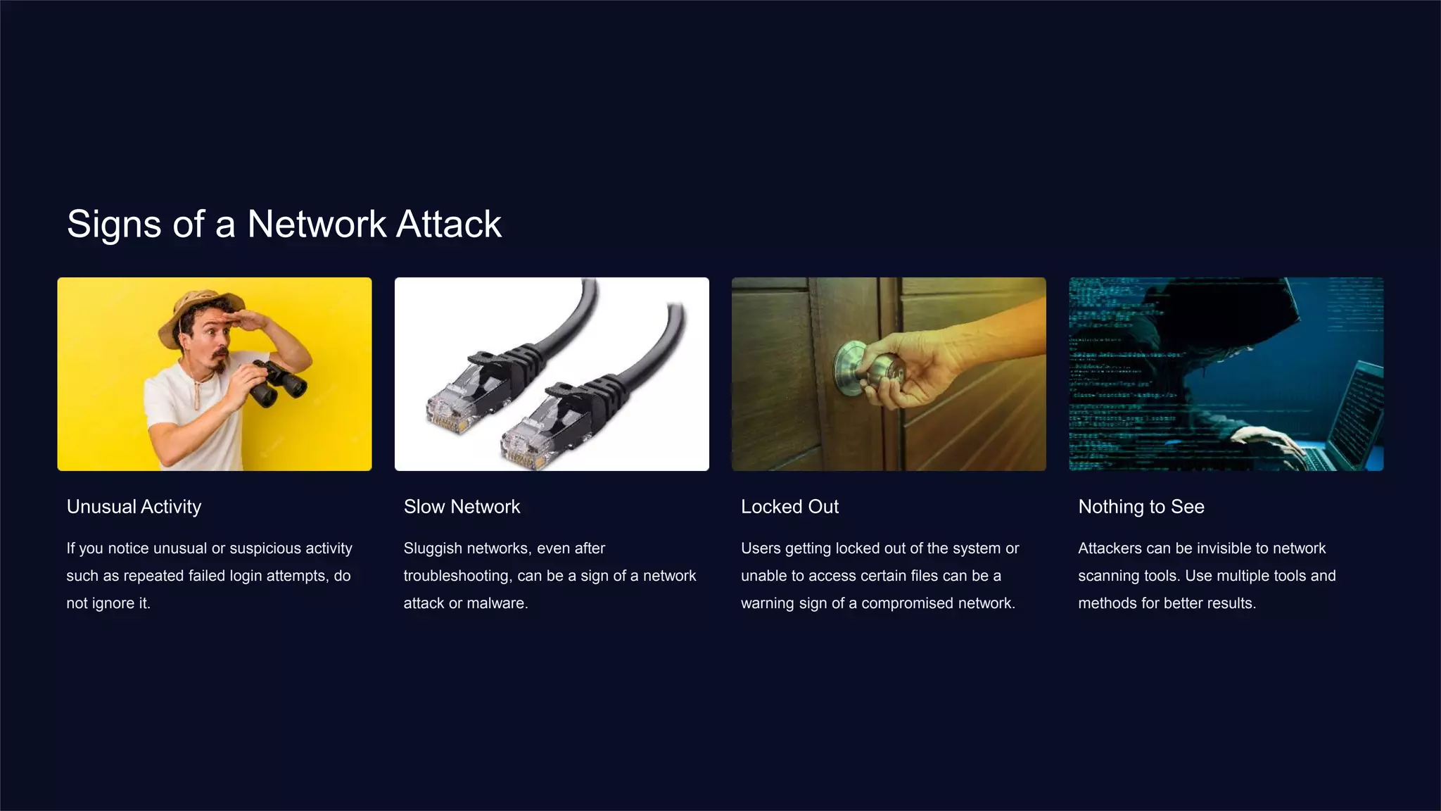 Signs of a Network Attack
Unusual Activity
If you notice unusual or suspicious activity
such as repeated failed login attempts, do
not ignore it.
Slow Network
Sluggish networks, even after
troubleshooting, can be a sign of a network
attack or malware.
Locked Out
Users getting locked out of the system or
unable to access certain files can be a
warning sign of a compromised network.
Nothing to See
Attackers can be invisible to network
scanning tools. Use multiple tools and
methods for better results.
 