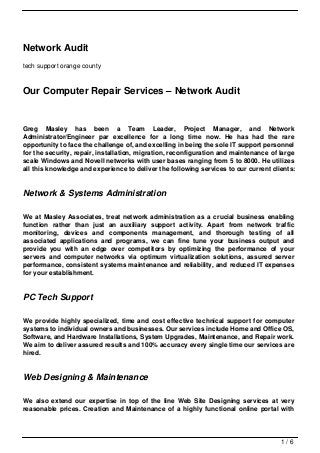 Network Audit
tech support orange county



Our Computer Repair Services – Network Audit


Greg Masley has been a Team Leader, Project Manager, and Network
Administrator/Engineer par excellence for a long time now. He has had the rare
opportunity to face the challenge of, and excelling in being the sole IT support personnel
for the security, repair, installation, migration, reconfiguration and maintenance of large
scale Windows and Novell networks with user bases ranging from 5 to 8000. He utilizes
all this knowledge and experience to deliver the following services to our current clients:


Network & Systems Administration

We at Masley Associates, treat network administration as a crucial business enabling
function rather than just an auxiliary support activity. Apart from network traffic
monitoring, devices and components management, and thorough testing of all
associated applications and programs, we can fine tune your business output and
provide you with an edge over competitors by optimizing the performance of your
servers and computer networks via optimum virtualization solutions, assured server
performance, consistent systems maintenance and reliability, and reduced IT expenses
for your establishment.


PC Tech Support

We provide highly specialized, time and cost effective technical support for computer
systems to individual owners and businesses. Our services include Home and Office OS,
Software, and Hardware Installations, System Upgrades, Maintenance, and Repair work.
We aim to deliver assured results and 100% accuracy every single time our services are
hired.


Web Designing & Maintenance

We also extend our expertise in top of the line Web Site Designing services at very
reasonable prices. Creation and Maintenance of a highly functional online portal with




                                                                                      1/6
 