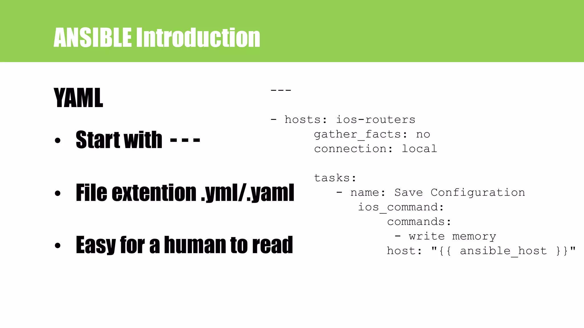 • Start with - - -
• File extention .yml/.yaml
• Easy for a human to read
ANSIBLE Introduction
YAML
---
- hosts: ios-routers
gather_facts: no
connection: local
tasks:
- name: Save Configuration
ios_command:
commands:
- write memory
host: "{{ ansible_host }}"
 