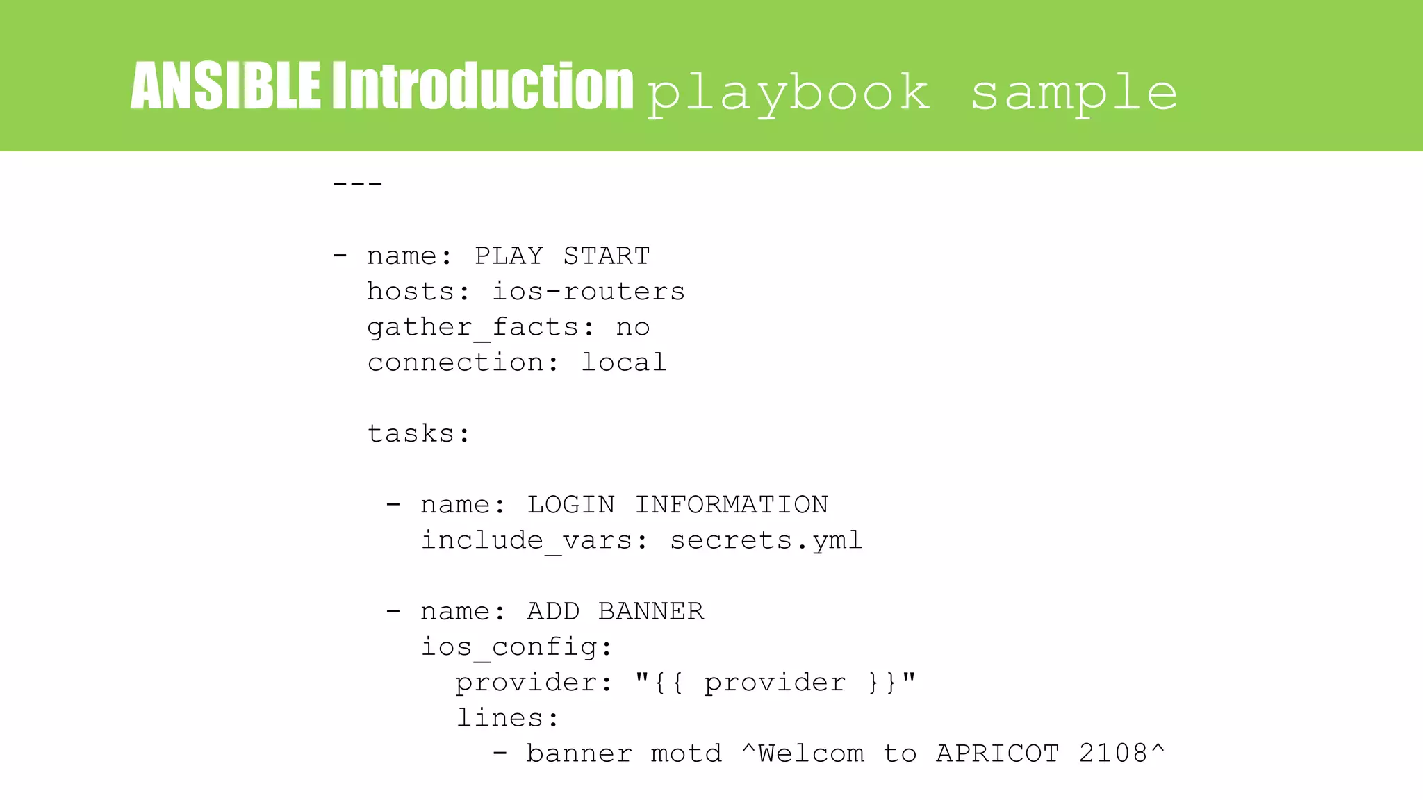 ANSIBLE Introduction playbook sample
---
- name: PLAY START
hosts: ios-routers
gather_facts: no
connection: local
tasks:
- name: LOGIN INFORMATION
include_vars: secrets.yml
- name: ADD BANNER
ios_config:
provider: "{{ provider }}"
lines:
- banner motd ^Welcom to APRICOT 2108^
 