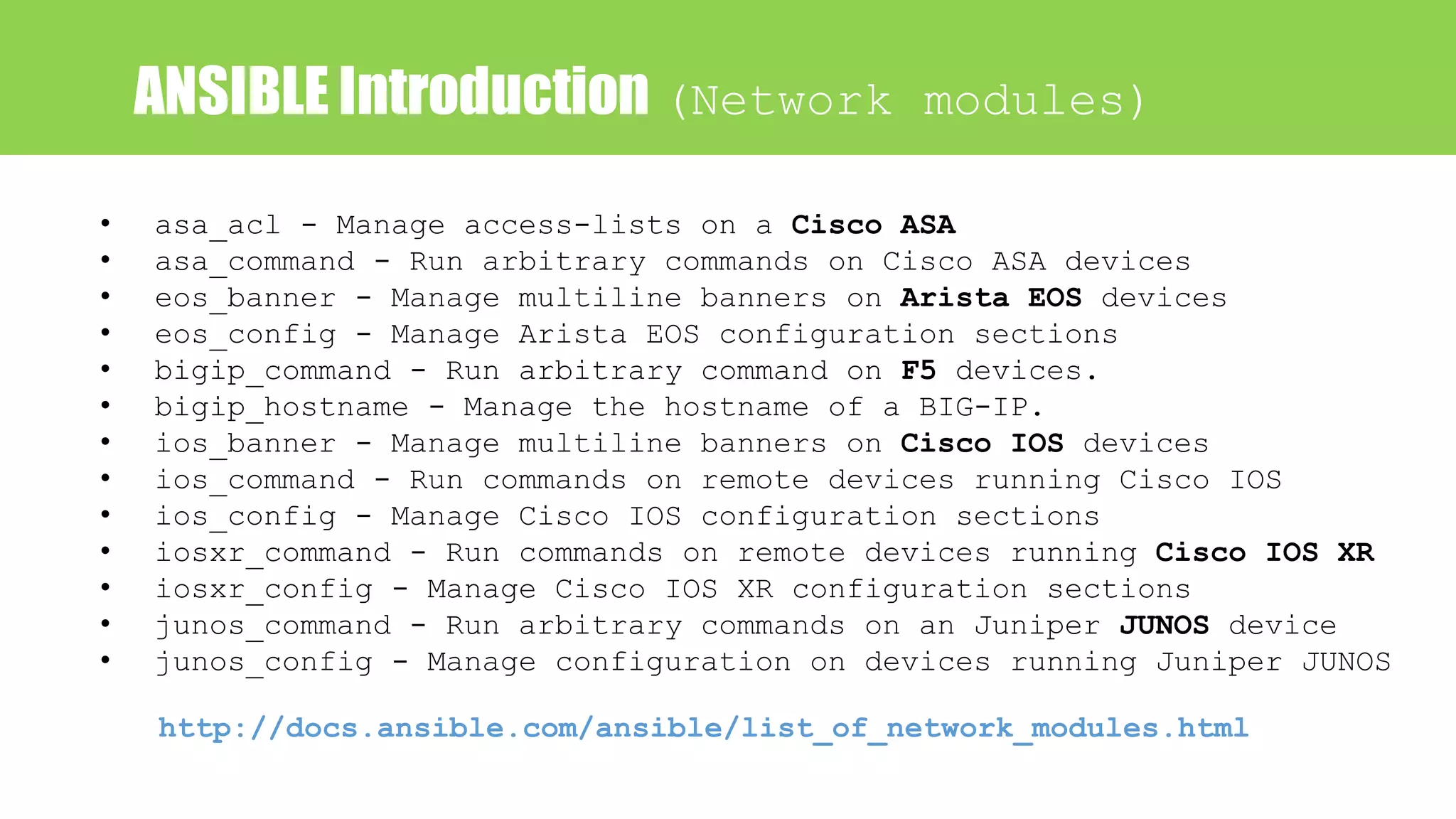 ANSIBLE Introduction (Network modules)
• asa_acl - Manage access-lists on a Cisco ASA
• asa_command - Run arbitrary commands on Cisco ASA devices
• eos_banner - Manage multiline banners on Arista EOS devices
• eos_config - Manage Arista EOS configuration sections
• bigip_command - Run arbitrary command on F5 devices.
• bigip_hostname - Manage the hostname of a BIG-IP.
• ios_banner - Manage multiline banners on Cisco IOS devices
• ios_command - Run commands on remote devices running Cisco IOS
• ios_config - Manage Cisco IOS configuration sections
• iosxr_command - Run commands on remote devices running Cisco IOS XR
• iosxr_config - Manage Cisco IOS XR configuration sections
• junos_command - Run arbitrary commands on an Juniper JUNOS device
• junos_config - Manage configuration on devices running Juniper JUNOS
http://docs.ansible.com/ansible/list_of_network_modules.html
 