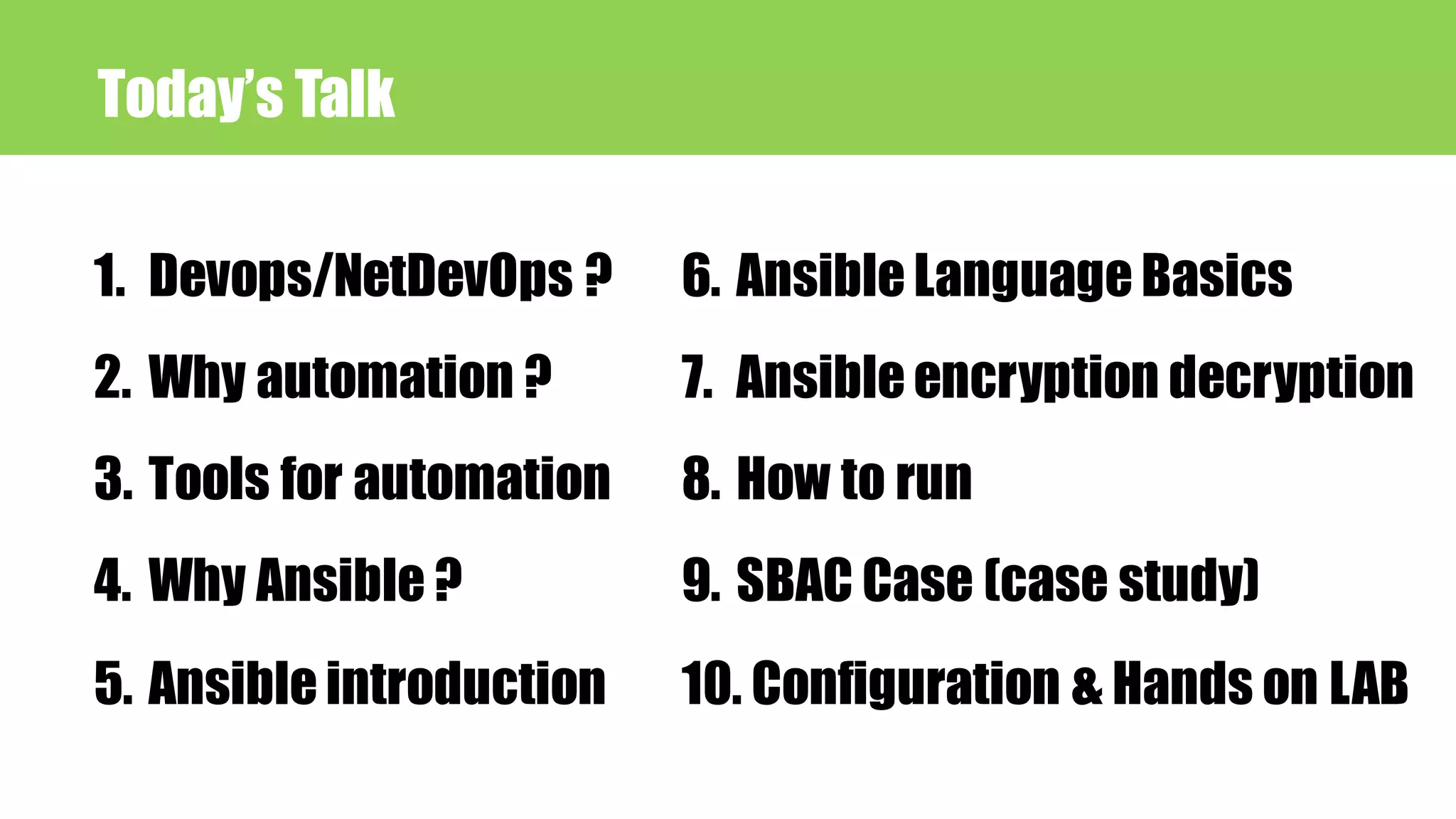 Today’s Talk
1. Devops/NetDevOps ?
2. Why automation ?
3. Tools for automation
4. Why Ansible ?
5. Ansible introduction
6. Ansible Language Basics
7. Ansible encryption decryption
8. How to run
9. SBAC Case (case study)
10. Configuration & Hands on LAB
 