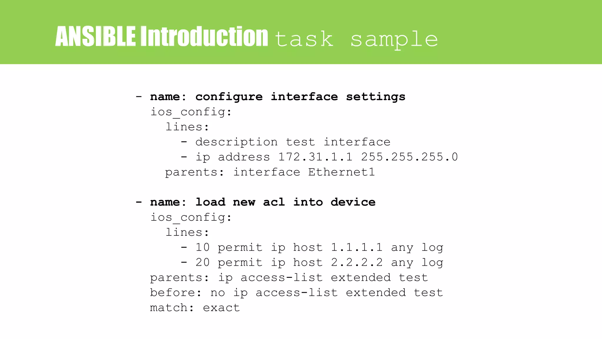 ANSIBLE Introduction task sample
- name: configure interface settings
ios_config:
lines:
- description test interface
- ip address 172.31.1.1 255.255.255.0
parents: interface Ethernet1
- name: load new acl into device
ios_config:
lines:
- 10 permit ip host 1.1.1.1 any log
- 20 permit ip host 2.2.2.2 any log
parents: ip access-list extended test
before: no ip access-list extended test
match: exact
 