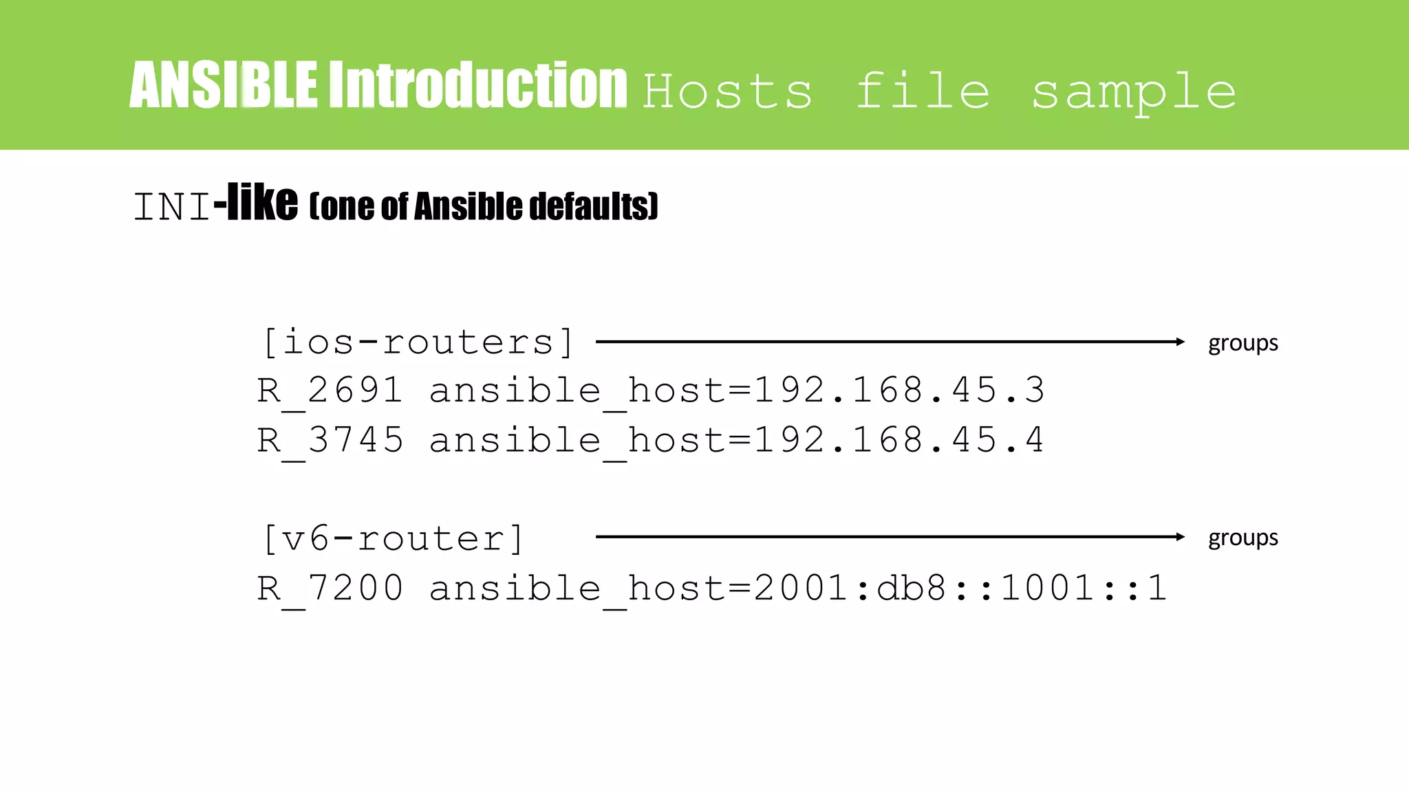 ANSIBLE Introduction Hosts file sample
[ios-routers]
R_2691 ansible_host=192.168.45.3
R_3745 ansible_host=192.168.45.4
[v6-router]
R_7200 ansible_host=2001:db8::1001::1
groups
groups
INI-like (one of Ansible defaults)
 