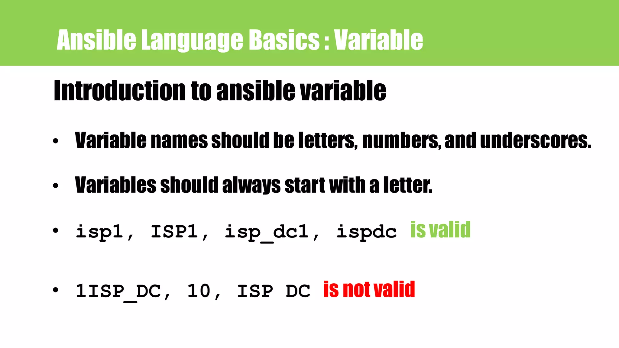 Ansible Language Basics : Variable
Introduction to ansible variable
• Variable names should be letters, numbers,and underscores.
• isp1, ISP1, isp_dc1, ispdc is valid
• 1ISP_DC, 10, ISP DC is not valid
• Variables should always start with a letter.
 