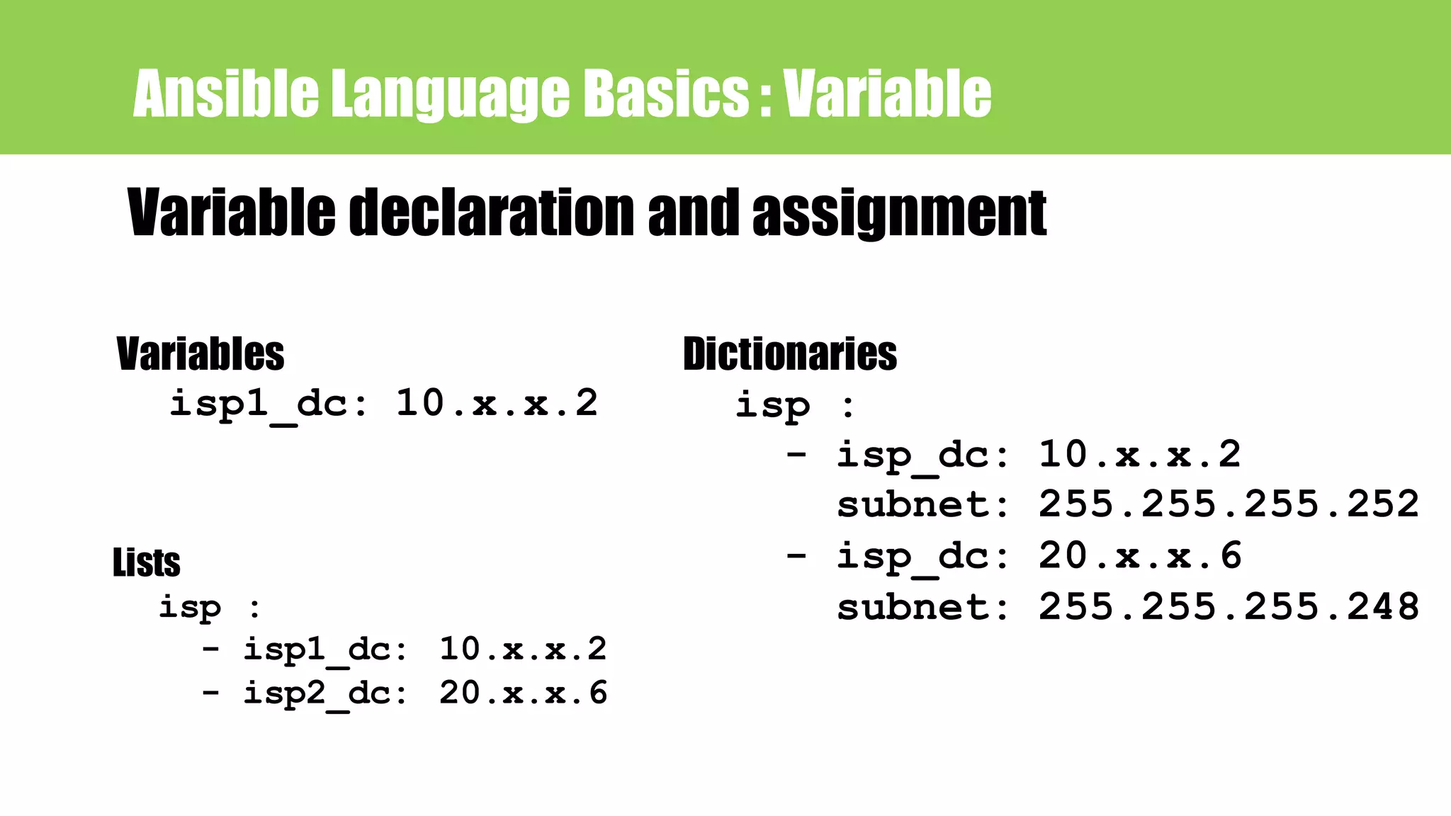 Ansible Language Basics : Variable
Variable declaration and assignment
Variables
isp1_dc: 10.x.x.2
Lists
isp :
- isp1_dc: 10.x.x.2
- isp2_dc: 20.x.x.6
Dictionaries
isp :
- isp_dc: 10.x.x.2
subnet: 255.255.255.252
- isp_dc: 20.x.x.6
subnet: 255.255.255.248
 