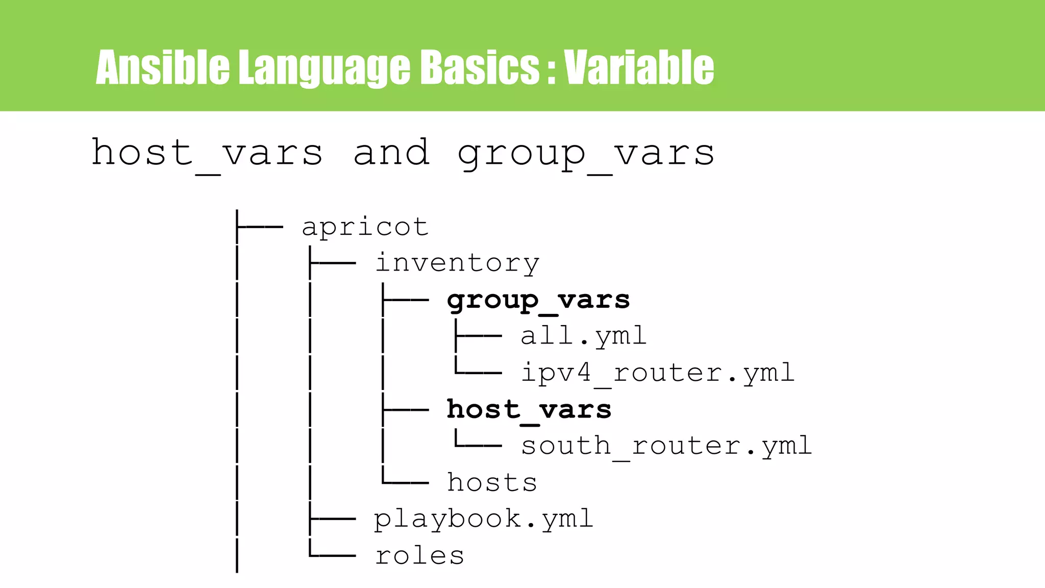 Ansible Language Basics : Variable
host_vars and group_vars
├── apricot
│ ├── inventory
│ │ ├── group_vars
│ │ │ ├── all.yml
│ │ │ └── ipv4_router.yml
│ │ ├── host_vars
│ │ │ └── south_router.yml
│ │ └── hosts
│ ├── playbook.yml
│ └── roles
 
