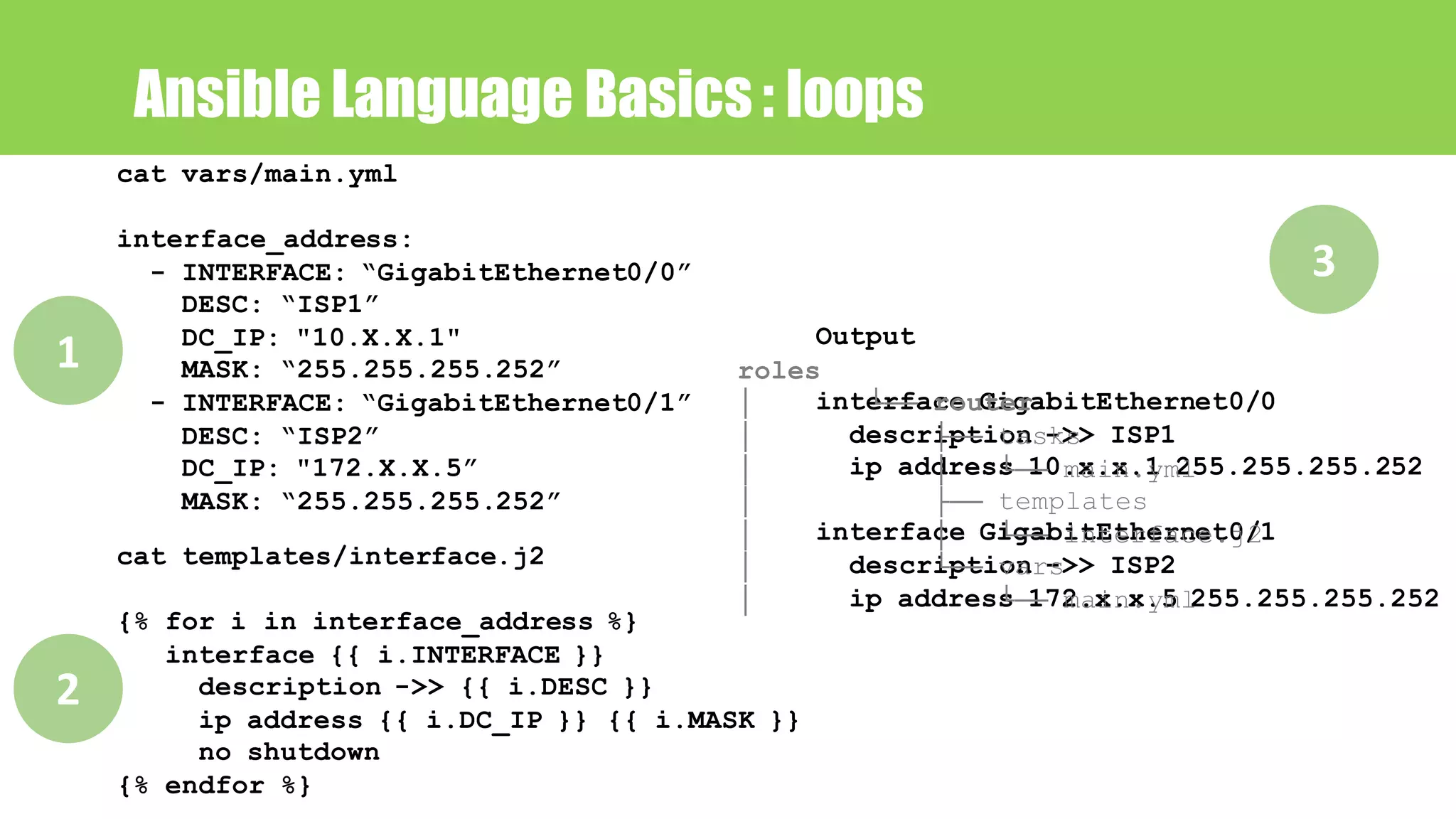 Ansible Language Basics : loops
cat vars/main.yml
interface_address:
- INTERFACE: “GigabitEthernet0/0”
DESC: “ISP1”
DC_IP: "10.X.X.1"
MASK: “255.255.255.252”
- INTERFACE: “GigabitEthernet0/1”
DESC: “ISP2”
DC_IP: "172.X.X.5”
MASK: “255.255.255.252”
cat templates/interface.j2
{% for i in interface_address %}
interface {{ i.INTERFACE }}
description ->> {{ i.DESC }}
ip address {{ i.DC_IP }} {{ i.MASK }}
no shutdown
{% endfor %}
Output
interface GigabitEthernet0/0
description ->> ISP1
ip address 10.x.x.1 255.255.255.252
interface GigabitEthernet0/1
description ->> ISP2
ip address 172.x.x.5 255.255.255.252
1
2
3
roles
│ └── router
│ ├── tasks
│ │ └── main.yml
│ ├── templates
│ │ └── interface.j2
│ └── vars
│ └── main.yml
 