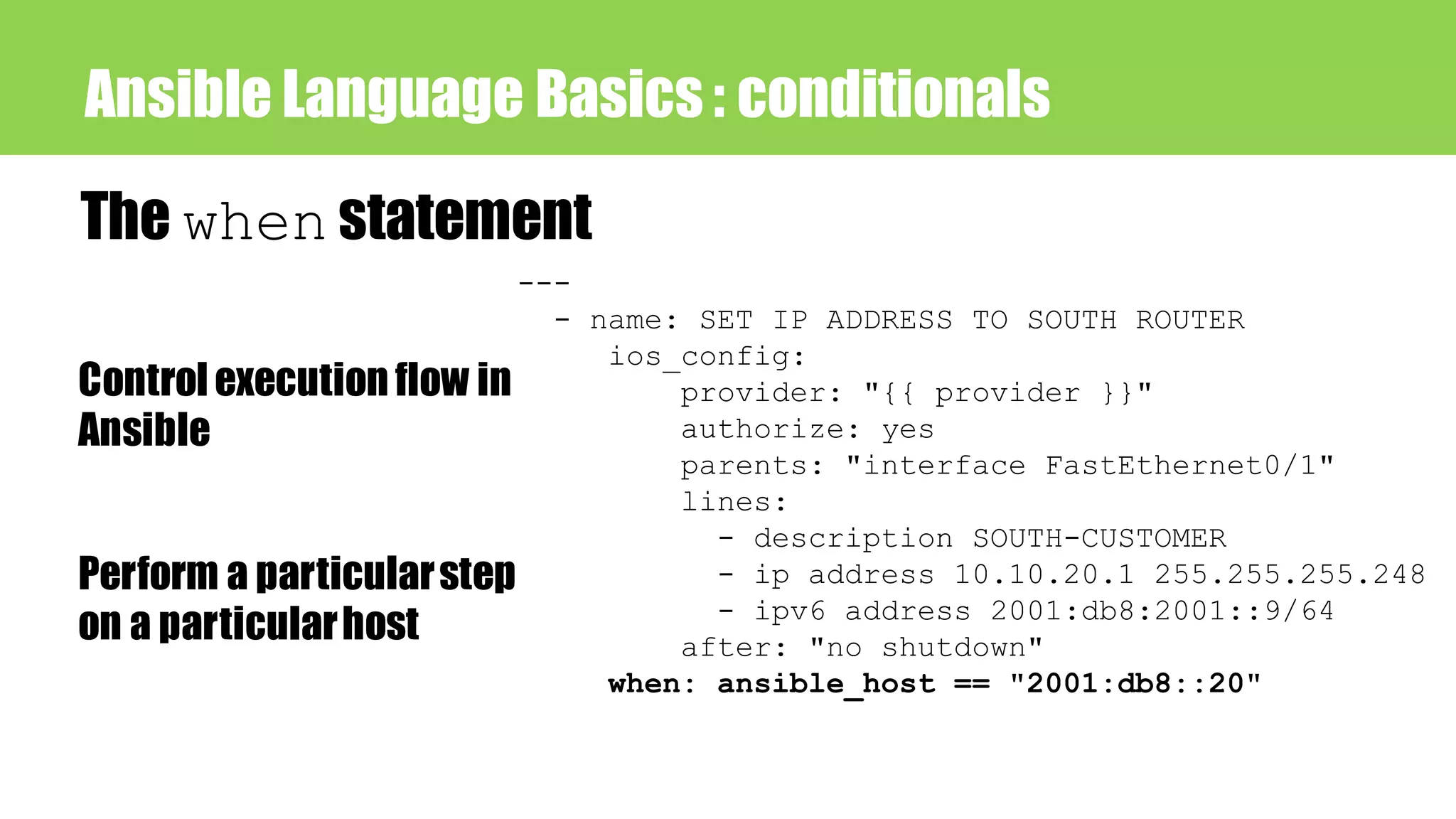 Ansible Language Basics : conditionals
The when statement
Control execution flow in
Ansible
Perform a particularstep
on a particularhost
---
- name: SET IP ADDRESS TO SOUTH ROUTER
ios_config:
provider: "{{ provider }}"
authorize: yes
parents: "interface FastEthernet0/1"
lines:
- description SOUTH-CUSTOMER
- ip address 10.10.20.1 255.255.255.248
- ipv6 address 2001:db8:2001::9/64
after: "no shutdown"
when: ansible_host == "2001:db8::20"
 