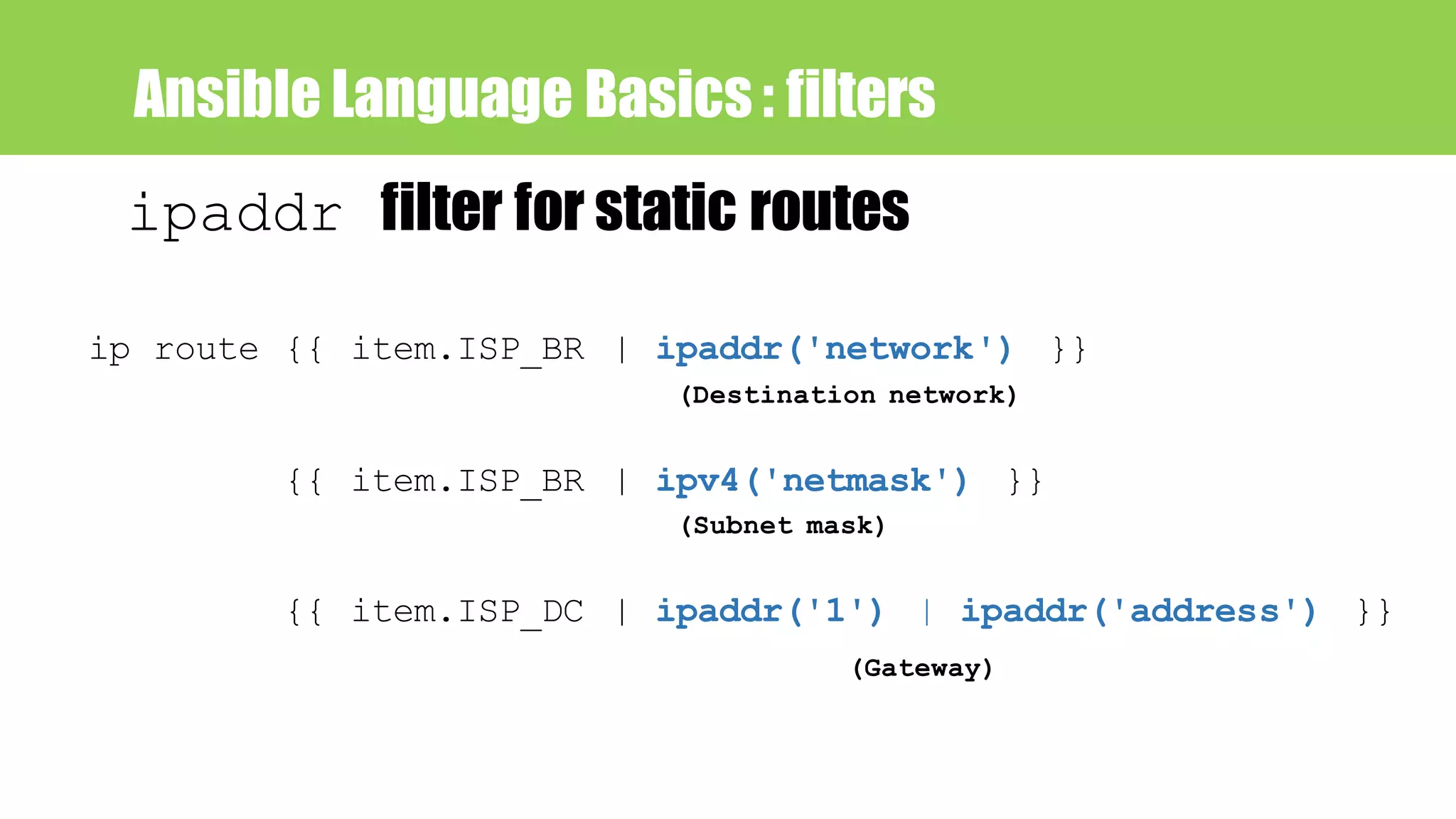 Ansible Language Basics : filters
ipaddr filter for static routes
ip route {{ item.ISP_BR | ipaddr('network') }}
(Destination network)
{{ item.ISP_BR | ipv4('netmask') }}
(Subnet mask)
{{ item.ISP_DC | ipaddr('1') | ipaddr('address') }}
(Gateway)
 