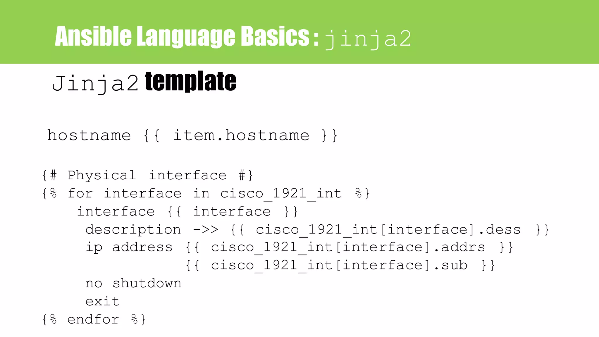 Ansible Language Basics : jinja2
hostname {{ item.hostname }}
{# Physical interface #}
{% for interface in cisco_1921_int %}
interface {{ interface }}
description ->> {{ cisco_1921_int[interface].dess }}
ip address {{ cisco_1921_int[interface].addrs }}
{{ cisco_1921_int[interface].sub }}
no shutdown
exit
{% endfor %}
Jinja2 template
 