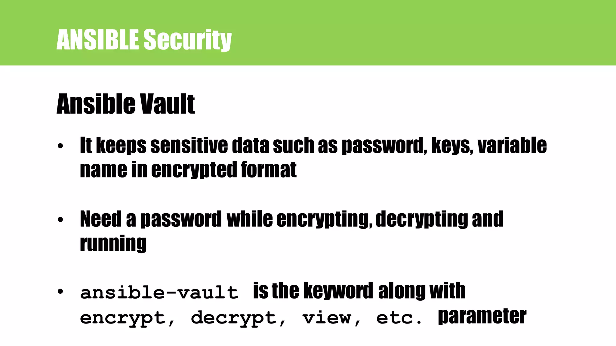 ANSIBLE Security
Ansible Vault
• It keeps sensitive data such as password, keys, variable
name in encrypted format
• Need a password whileencrypting,decrypting and
running
• ansible-vault is the keyword along with
encrypt, decrypt, view, etc. parameter
 