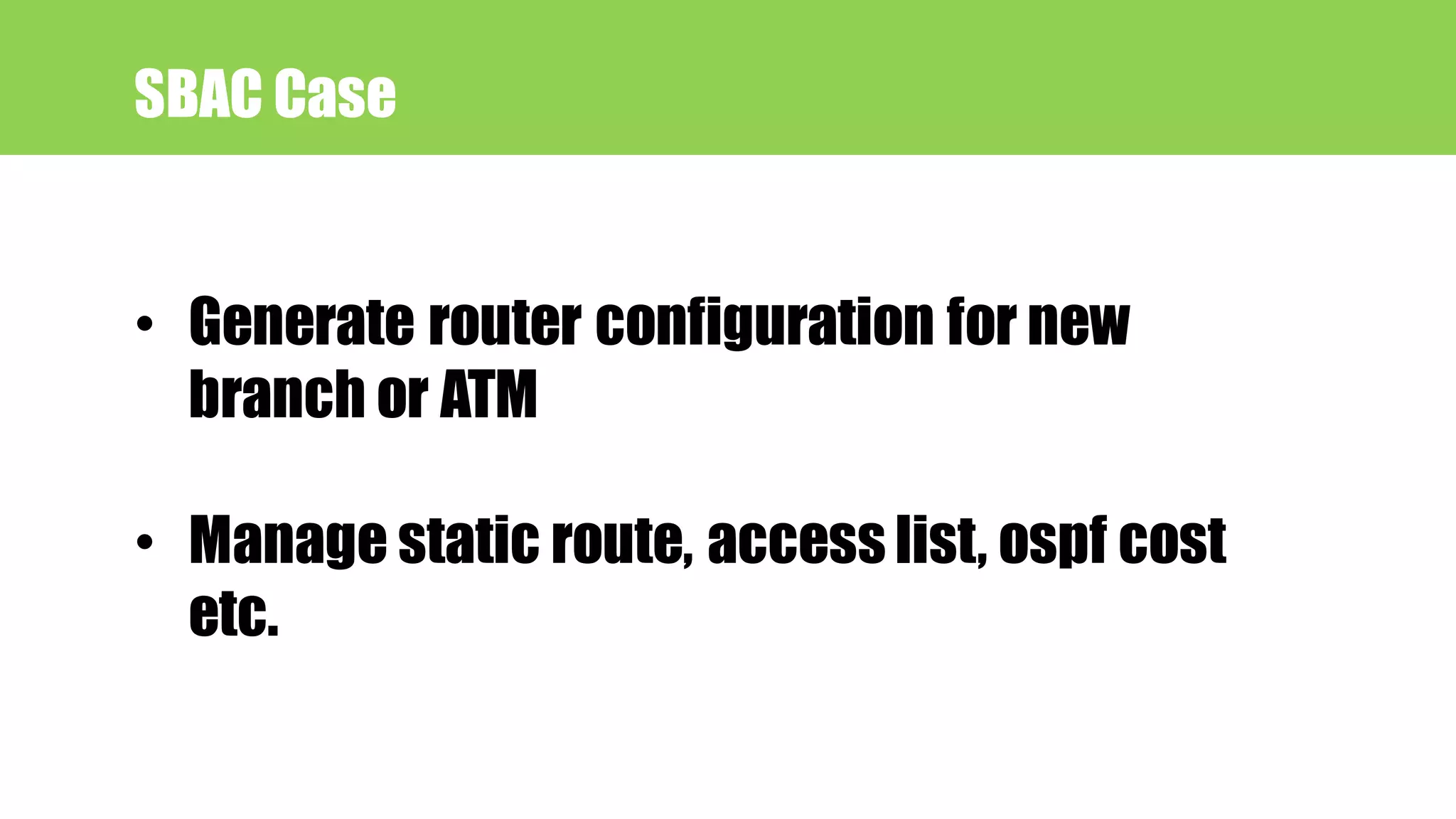 SBAC Case
• Generate router configuration for new
branch or ATM
• Manage static route, access list, ospf cost
etc.
 