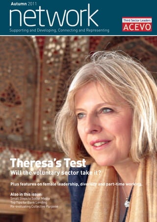 Autumn 2011




Supporting and Developing, Connecting and Representing




Theresa’s Test
Will the voluntary sector take it?
Plus features on female leadership, diversity and part-time working.

Also in this issue:
Small Steps to Social Media
Top Tips for Bank Lending
Re-evaluating Collective Purpose
 