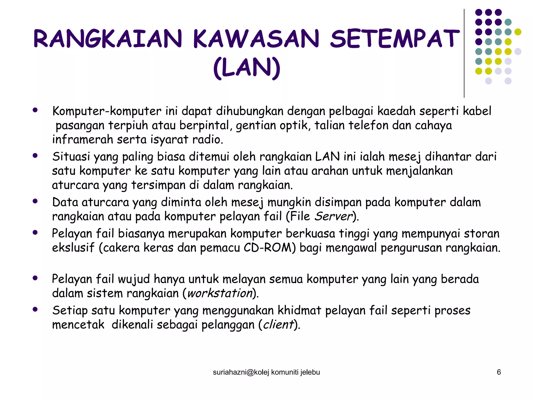 RANGKAIAN KAWASAN SETEMPAT (LAN) Komputer-komputer ini dapat dihubungkan dengan pelbagai kaedah seperti kabel  pasangan terpiuh atau berpintal, gentian optik, talian telefon dan cahaya inframerah serta isyarat radio. Situasi yang paling biasa ditemui oleh rangkaian LAN ini ialah mesej dihantar dari satu komputer ke satu komputer yang lain atau arahan untuk menjalankan aturcara yang tersimpan di dalam rangkaian.  Data aturcara yang diminta oleh mesej mungkin disimpan pada komputer dalam rangkaian atau pada komputer pelayan fail (File  Server ). Pelayan fail biasanya merupakan komputer berkuasa tinggi yang mempunyai storan ekslusif (cakera keras dan pemacu CD-ROM) bagi mengawal pengurusan rangkaian.  Pelayan fail wujud hanya untuk melayan semua komputer yang lain yang berada dalam sistem rangkaian ( workstation ). Setiap satu komputer yang menggunakan khidmat pelayan fail seperti proses mencetak  dikenali sebagai pelanggan ( client ).  suriahazni@kolej komuniti jelebu 