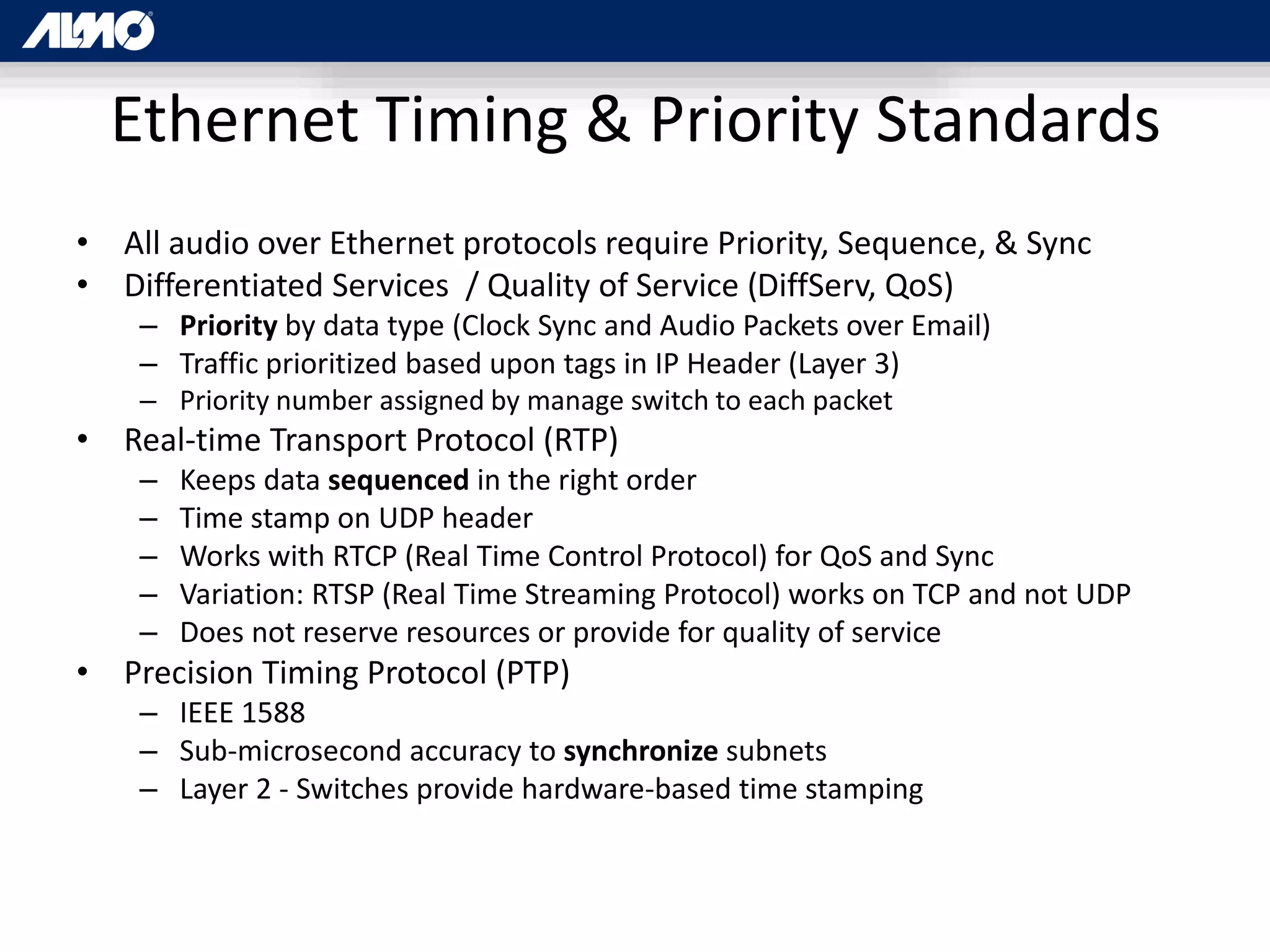 Ethernet Timing & Priority Standards
• All audio over Ethernet protocols require Priority, Sequence, & Sync
• Differentiated Services / Quality of Service (DiffServ, QoS)
– Priority by data type (Clock Sync and Audio Packets over Email)
– Traffic prioritized based upon tags in IP Header (Layer 3)
– Priority number assigned by manage switch to each packet
• Real-time Transport Protocol (RTP)
– Keeps data sequenced in the right order
– Time stamp on UDP header
– Works with RTCP (Real Time Control Protocol) for QoS and Sync
– Variation: RTSP (Real Time Streaming Protocol) works on TCP and not UDP
– Does not reserve resources or provide for quality of service
• Precision Timing Protocol (PTP)
– IEEE 1588
– Sub-microsecond accuracy to synchronize subnets
– Layer 2 - Switches provide hardware-based time stamping
 