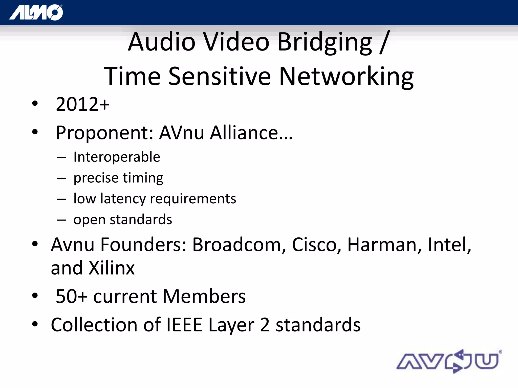Audio Video Bridging /
Time Sensitive Networking
• 2012+
• Proponent: AVnu Alliance…
– Interoperable
– precise timing
– low latency requirements
– open standards
• Avnu Founders: Broadcom, Cisco, Harman, Intel,
and Xilinx
• 50+ current Members
• Collection of IEEE Layer 2 standards
 