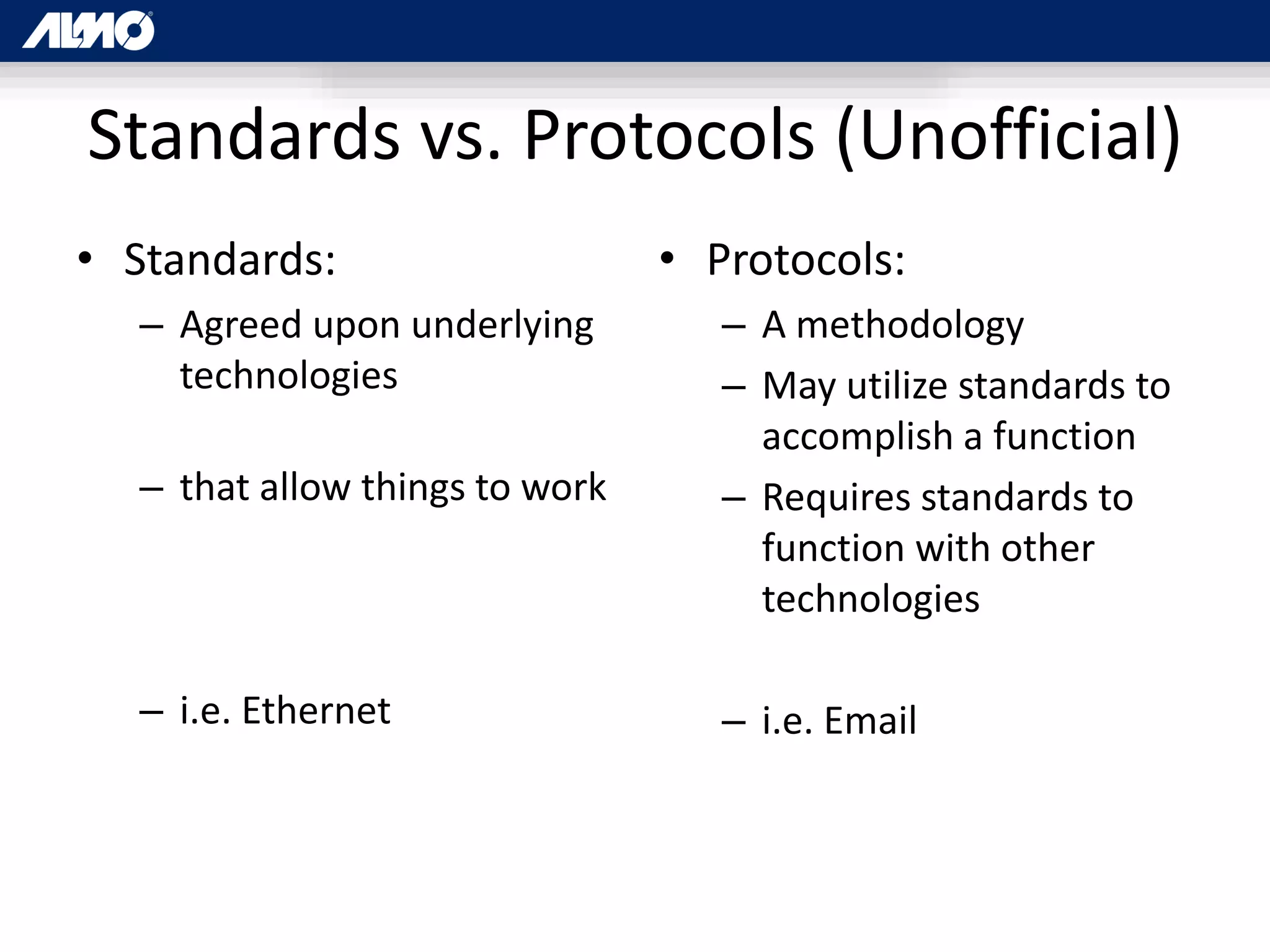 Standards vs. Protocols (Unofficial)
• Standards:
– Agreed upon underlying
technologies
– that allow things to work
– i.e. Ethernet
• Protocols:
– A methodology
– May utilize standards to
accomplish a function
– Requires standards to
function with other
technologies
– i.e. Email
 