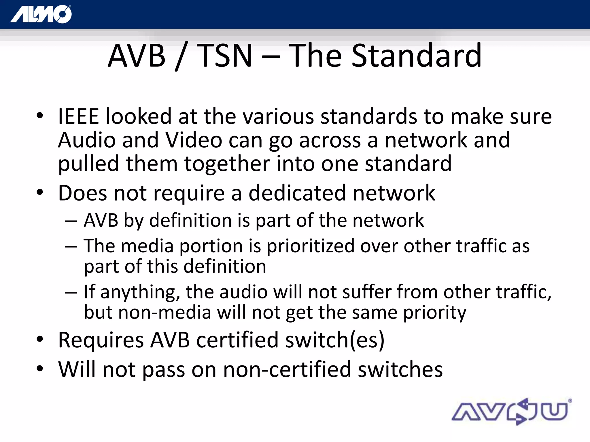 AVB / TSN – The Standard
• IEEE looked at the various standards to make sure
Audio and Video can go across a network and
pulled them together into one standard
• Does not require a dedicated network
– AVB by definition is part of the network
– The media portion is prioritized over other traffic as
part of this definition
– If anything, the audio will not suffer from other traffic,
but non-media will not get the same priority
• Requires AVB certified switch(es)
• Will not pass on non-certified switches
 