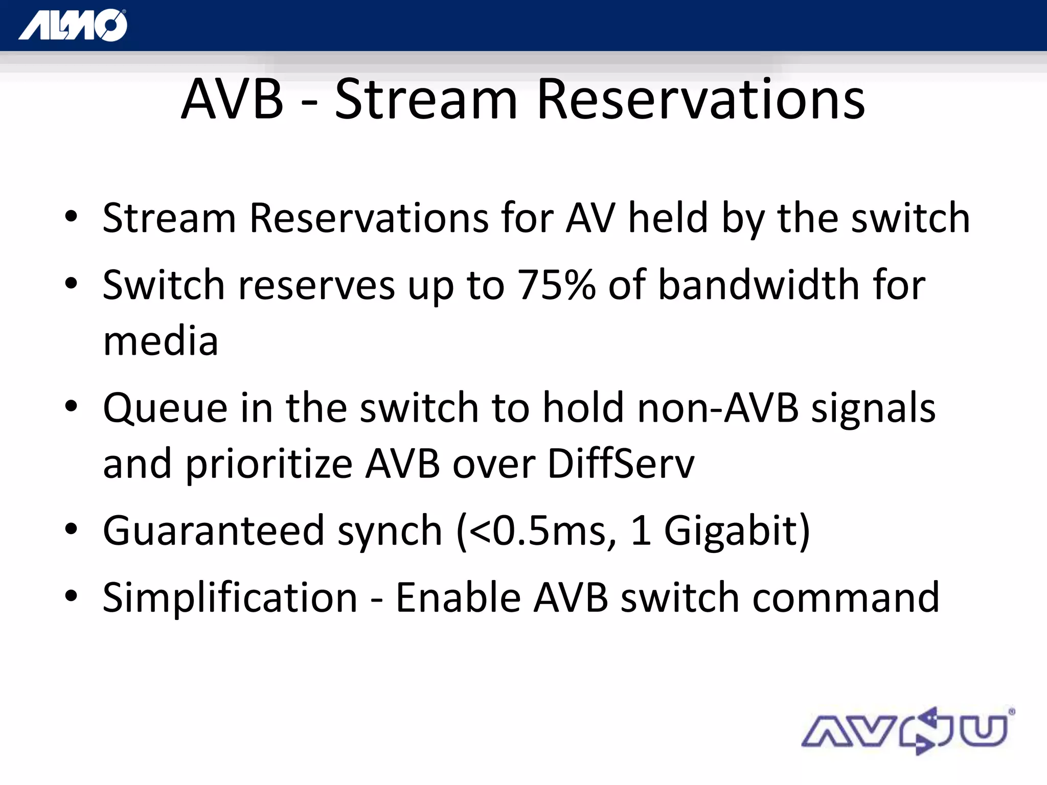 AVB - Stream Reservations
• Stream Reservations for AV held by the switch
• Switch reserves up to 75% of bandwidth for
media
• Queue in the switch to hold non-AVB signals
and prioritize AVB over DiffServ
• Guaranteed synch (<0.5ms, 1 Gigabit)
• Simplification - Enable AVB switch command
 